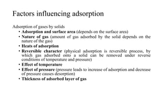 Factors influencing adsorption
Adsorption of gases by solids
• Adsorption and surface area (depends on the surface area)
• Nature of gas (amount of gas adsorbed by the solid depends on the
nature of the gas)
• Heats of adsorption
• Reversible character (physical adsorption is reversible process, by
which gas adsorbed onto a solid can be removed under reverse
conditions of temperature and pressure)
• Effect of temperature
• Effect of pressure (pressure leads to increase of adsorption and decrease
of pressure causes desorption)
• Thickness of adsorbed layer of gas
 