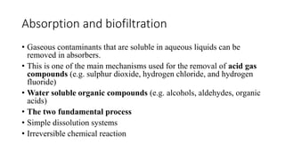 Absorption and biofiltration
• Gaseous contaminants that are soluble in aqueous liquids can be
removed in absorbers.
• This is one of the main mechanisms used for the removal of acid gas
compounds (e.g. sulphur dioxide, hydrogen chloride, and hydrogen
fluoride)
• Water soluble organic compounds (e.g. alcohols, aldehydes, organic
acids)
• The two fundamental process
• Simple dissolution systems
• Irreversible chemical reaction
 