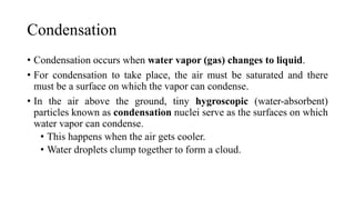 Condensation
• Condensation occurs when water vapor (gas) changes to liquid.
• For condensation to take place, the air must be saturated and there
must be a surface on which the vapor can condense.
• In the air above the ground, tiny hygroscopic (water-absorbent)
particles known as condensation nuclei serve as the surfaces on which
water vapor can condense.
• This happens when the air gets cooler.
• Water droplets clump together to form a cloud.
 