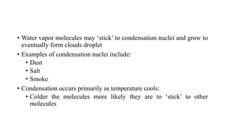 • Water vapor molecules may ‘stick’ to condensation nuclei and grow to
eventually form clouds droplet
• Examples of condensation nuclei include:
• Dust
• Salt
• Smoke
• Condensation occurs primarily as temperature cools:
• Colder the molecules more likely they are to ‘stick’ to other
molecules
 