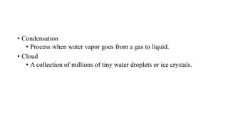 • Condensation
• Process when water vapor goes from a gas to liquid.
• Cloud
• A collection of millions of tiny water droplets or ice crystals.
 