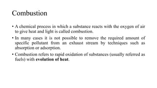 Combustion
• A chemical process in which a substance reacts with the oxygen of air
to give heat and light is called combustion.
• In many cases it is not possible to remove the required amount of
specific pollutant from an exhaust stream by techniques such as
absorption or adsorption.
• Combustion refers to rapid oxidation of substances (usually referred as
fuels) with evolution of heat.
 