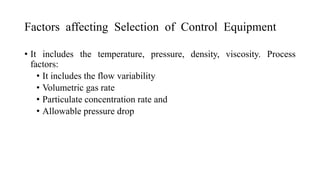 Factors affecting Selection of Control Equipment
• It includes the temperature, pressure, density, viscosity. Process
factors:
• It includes the flow variability
• Volumetric gas rate
• Particulate concentration rate and
• Allowable pressure drop
 