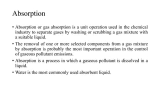 Absorption
• Absorption or gas absorption is a unit operation used in the chemical
industry to separate gases by washing or scrubbing a gas mixture with
a suitable liquid.
• The removal of one or more selected components from a gas mixture
by absorption is probably the most important operation in the control
of gaseous pollutant emissions.
• Absorption is a process in which a gaseous pollutant is dissolved in a
liquid.
• Water is the most commonly used absorbent liquid.
 