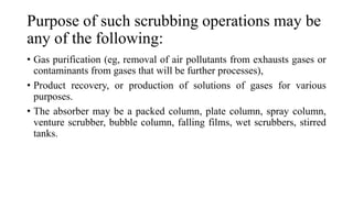 Purpose of such scrubbing operations may be
any of the following:
• Gas purification (eg, removal of air pollutants from exhausts gases or
contaminants from gases that will be further processes),
• Product recovery, or production of solutions of gases for various
purposes.
• The absorber may be a packed column, plate column, spray column,
venture scrubber, bubble column, falling films, wet scrubbers, stirred
tanks.
 