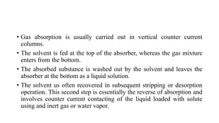 • Gas absorption is usually carried out in vertical counter current
columns.
• The solvent is fed at the top of the absorber, whereas the gas mixture
enters from the bottom.
• The absorbed substance is washed out by the solvent and leaves the
absorber at the bottom as a liquid solution.
• The solvent us often recovered in subsequent stripping or desorption
operation. This second step is essentially the reverse of absorption and
involves counter current contacting of the liquid loaded with solute
using and inert gas or water vapor.
 