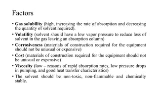 Factors
• Gas solubility (high, increasing the rate of absorption and decreasing
the quantity of solvent required).
• Volatility (solvent should have a low vapor pressure to reduce loss of
solvent in the gas leaving an absorption column)
• Corrosiveness (materials of construction required for the equipment
should not be unusual or expensive)
• Cost (materials of construction required for the equipment should not
be unusual or expensive)
• Viscosity (low – reasons of rapid absorption rates, low pressure drops
in pumping, and good heat transfer characteristics)
• The solvent should be non-toxic, non-flammable and chemically
stable.
 
