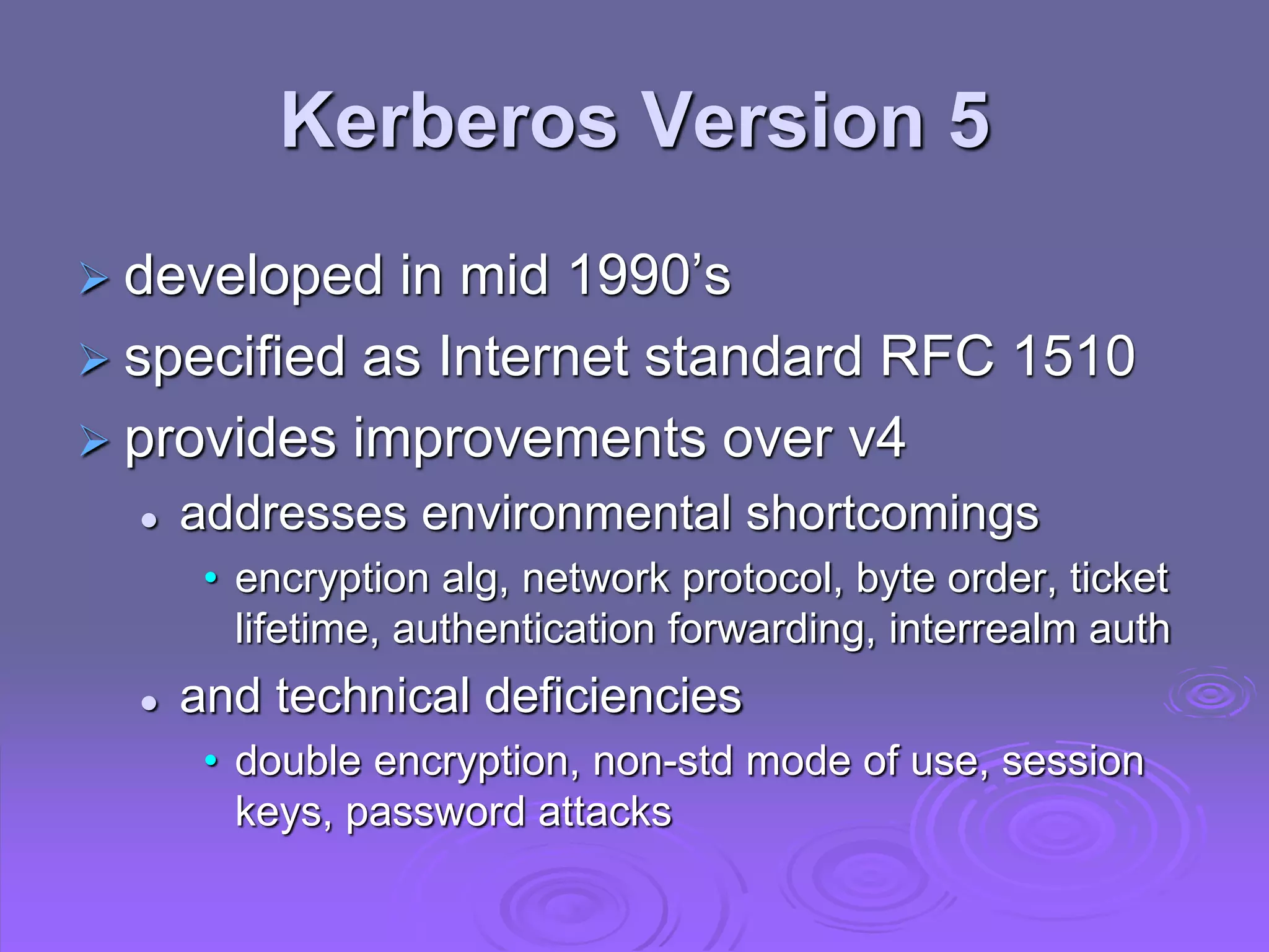 Kerberos Version 5
 developed in mid 1990’s
 specified as Internet standard RFC 1510
 provides improvements over v4
 addresses environmental shortcomings
• encryption alg, network protocol, byte order, ticket
lifetime, authentication forwarding, interrealm auth
 and technical deficiencies
• double encryption, non-std mode of use, session
keys, password attacks
 