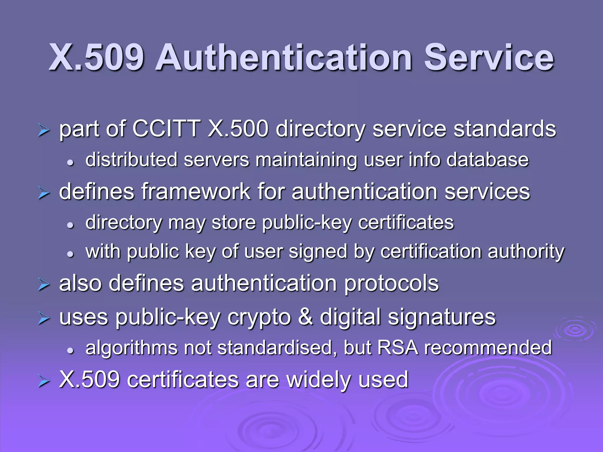 X.509 Authentication Service
 part of CCITT X.500 directory service standards
 distributed servers maintaining user info database
 defines framework for authentication services
 directory may store public-key certificates
 with public key of user signed by certification authority
 also defines authentication protocols
 uses public-key crypto & digital signatures
 algorithms not standardised, but RSA recommended
 X.509 certificates are widely used
 