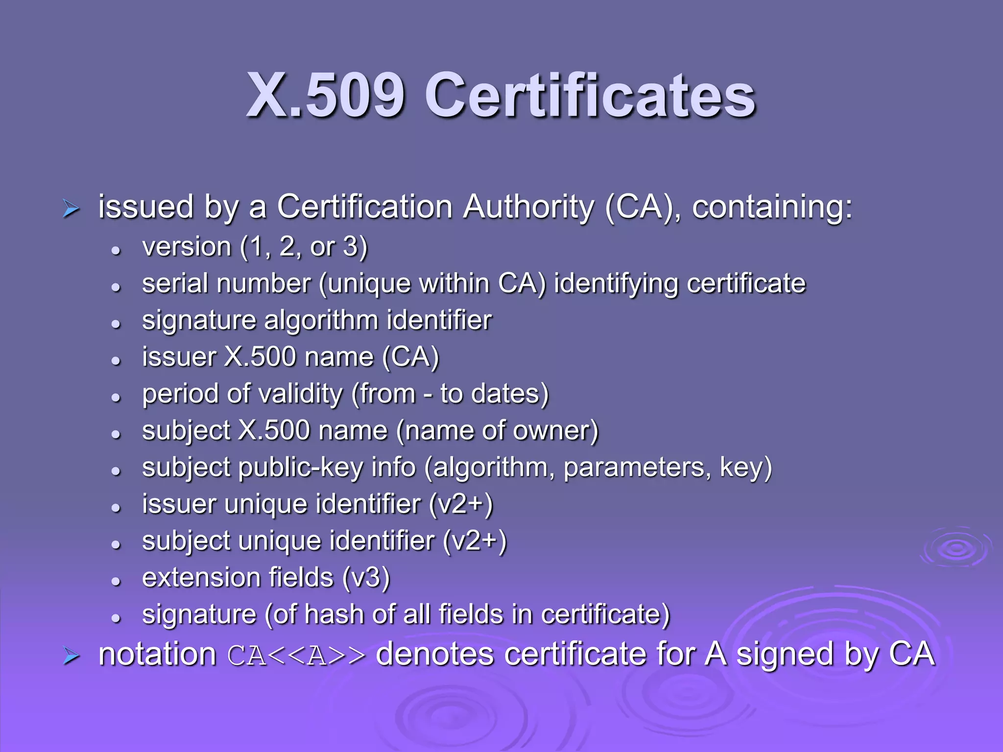 X.509 Certificates
 issued by a Certification Authority (CA), containing:
 version (1, 2, or 3)
 serial number (unique within CA) identifying certificate
 signature algorithm identifier
 issuer X.500 name (CA)
 period of validity (from - to dates)
 subject X.500 name (name of owner)
 subject public-key info (algorithm, parameters, key)
 issuer unique identifier (v2+)
 subject unique identifier (v2+)
 extension fields (v3)
 signature (of hash of all fields in certificate)
 notation CA<<A>> denotes certificate for A signed by CA
 