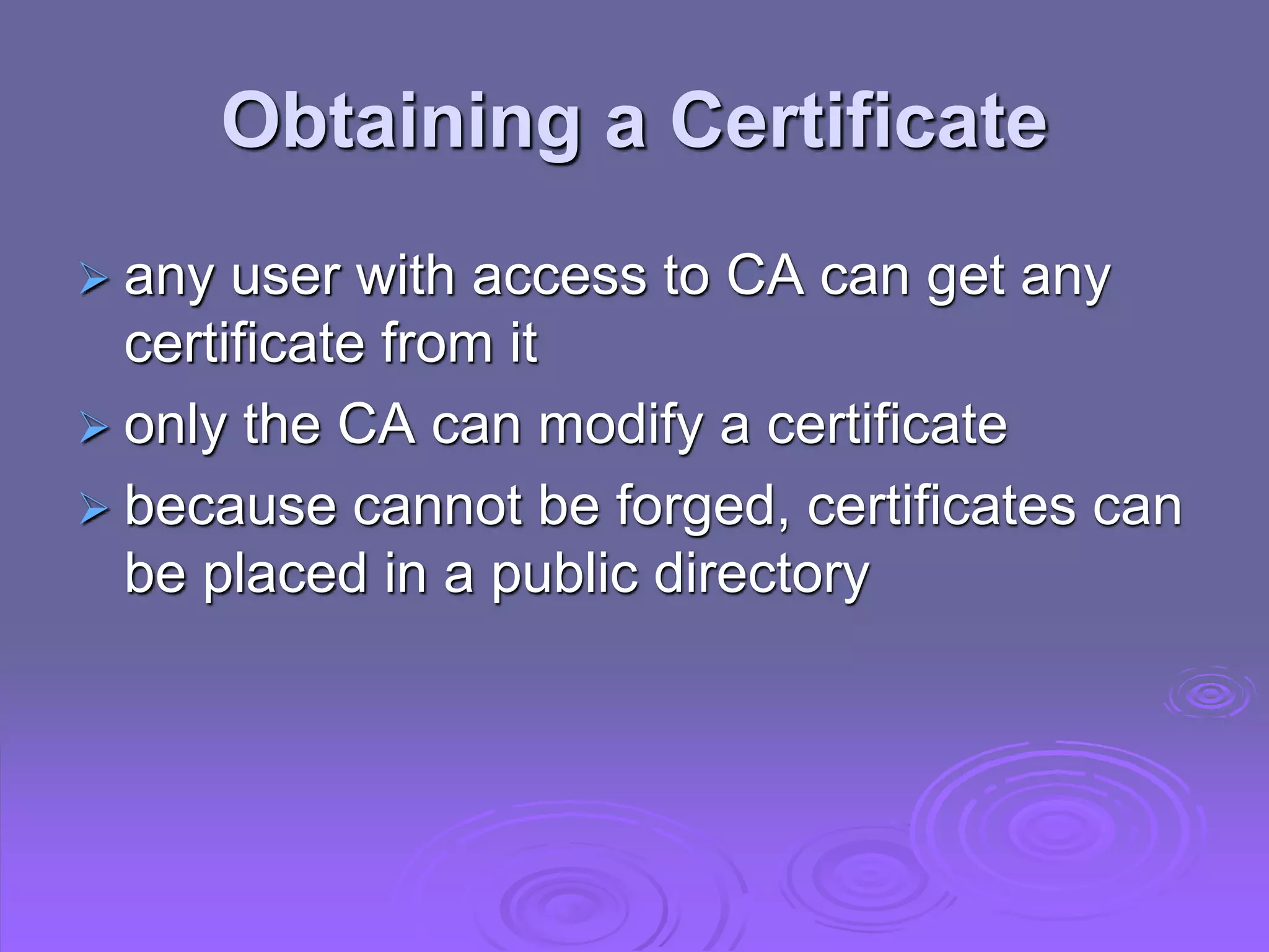 Obtaining a Certificate
 any user with access to CA can get any
certificate from it
 only the CA can modify a certificate
 because cannot be forged, certificates can
be placed in a public directory
 