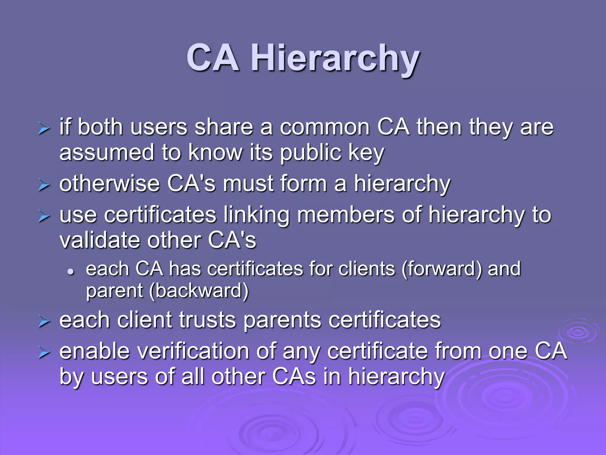 CA Hierarchy
 if both users share a common CA then they are
assumed to know its public key
 otherwise CA's must form a hierarchy
 use certificates linking members of hierarchy to
validate other CA's
 each CA has certificates for clients (forward) and
parent (backward)
 each client trusts parents certificates
 enable verification of any certificate from one CA
by users of all other CAs in hierarchy
 