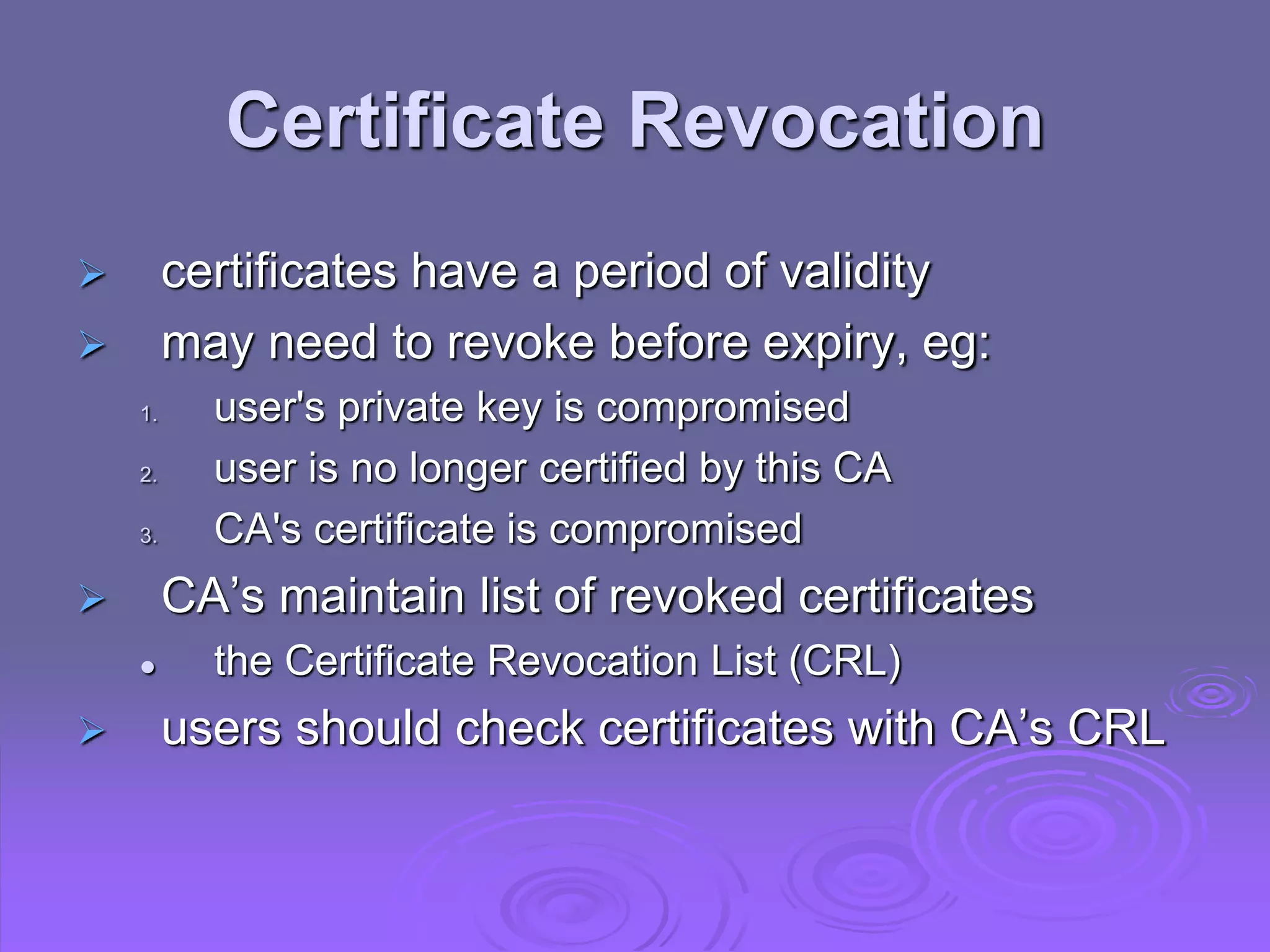 Certificate Revocation
 certificates have a period of validity
 may need to revoke before expiry, eg:
1. user's private key is compromised
2. user is no longer certified by this CA
3. CA's certificate is compromised
 CA’s maintain list of revoked certificates
 the Certificate Revocation List (CRL)
 users should check certificates with CA’s CRL
 