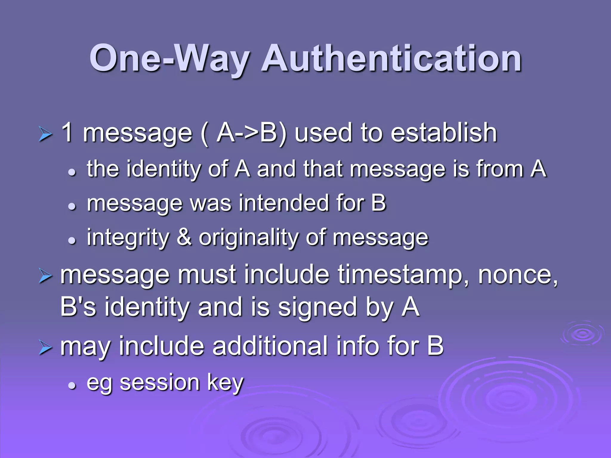 One-Way Authentication
 1 message ( A->B) used to establish
 the identity of A and that message is from A
 message was intended for B
 integrity & originality of message
 message must include timestamp, nonce,
B's identity and is signed by A
 may include additional info for B
 eg session key
 