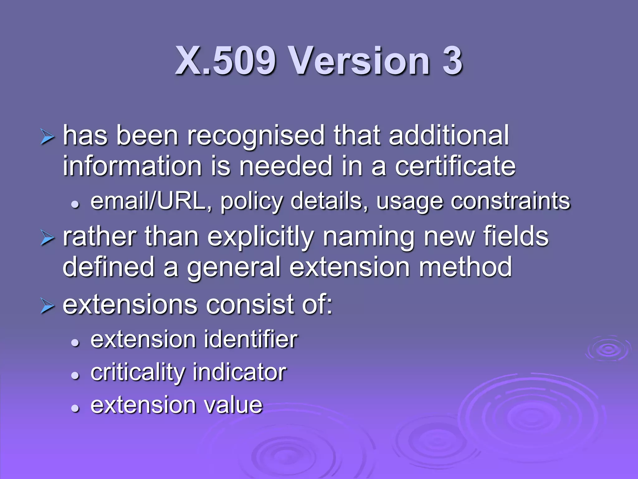 X.509 Version 3
 has been recognised that additional
information is needed in a certificate
 email/URL, policy details, usage constraints
 rather than explicitly naming new fields
defined a general extension method
 extensions consist of:
 extension identifier
 criticality indicator
 extension value
 