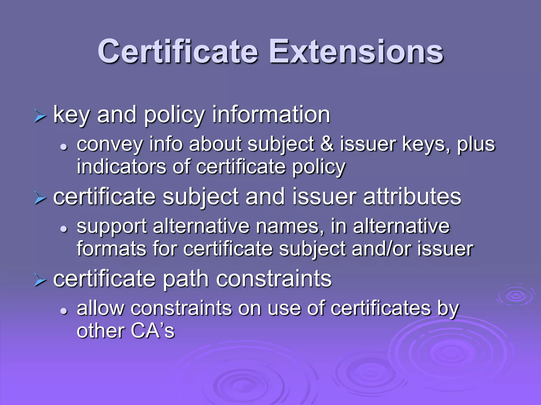 Certificate Extensions
 key and policy information
 convey info about subject & issuer keys, plus
indicators of certificate policy
 certificate subject and issuer attributes
 support alternative names, in alternative
formats for certificate subject and/or issuer
 certificate path constraints
 allow constraints on use of certificates by
other CA’s
 