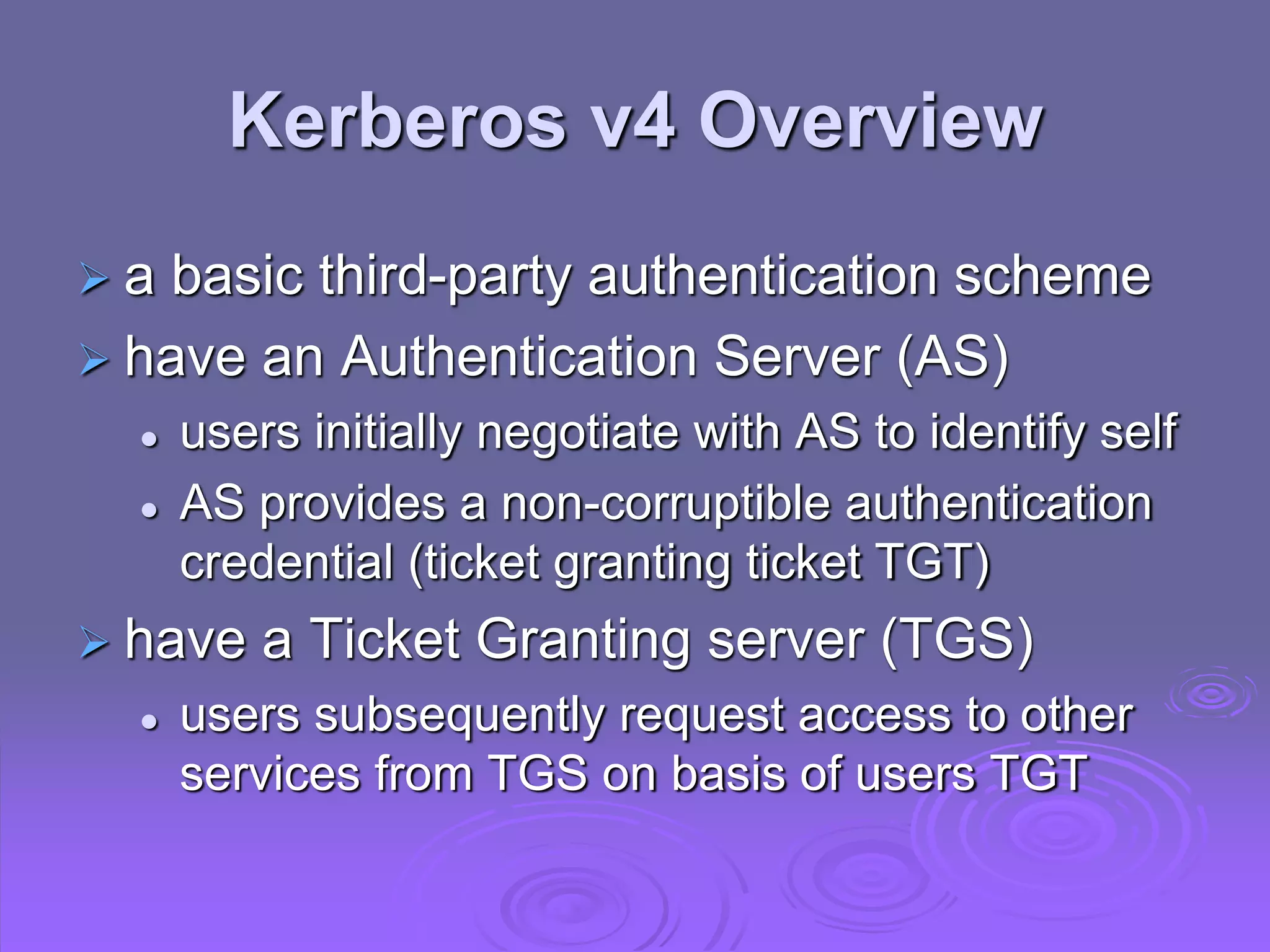 Kerberos v4 Overview
 a basic third-party authentication scheme
 have an Authentication Server (AS)
 users initially negotiate with AS to identify self
 AS provides a non-corruptible authentication
credential (ticket granting ticket TGT)
 have a Ticket Granting server (TGS)
 users subsequently request access to other
services from TGS on basis of users TGT
 