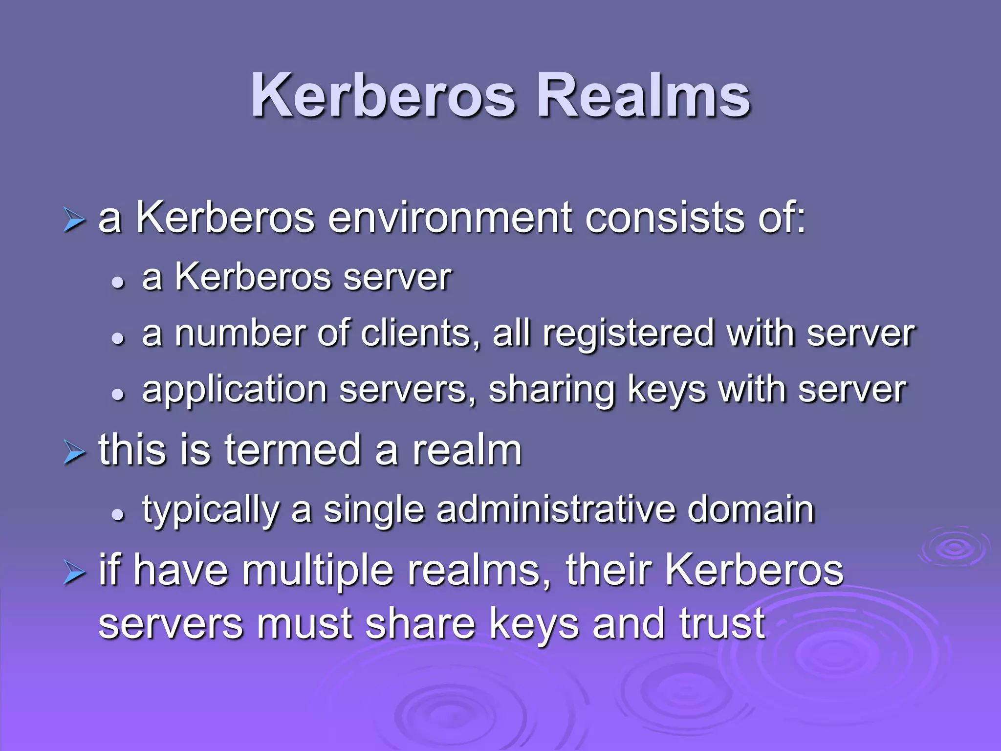 Kerberos Realms
 a Kerberos environment consists of:
 a Kerberos server
 a number of clients, all registered with server
 application servers, sharing keys with server
 this is termed a realm
 typically a single administrative domain
 if have multiple realms, their Kerberos
servers must share keys and trust
 