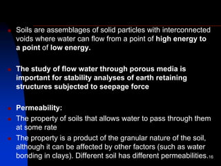 Soils are assemblages of solid particles with interconnected
voids where water can flow from a point of high energy to
a point of low energy.
 The study of flow water through porous media is
important for stability analyses of earth retaining
structures subjected to seepage force
 Permeability:
 The property of soils that allows water to pass through them
at some rate
 The property is a product of the granular nature of the soil,
although it can be affected by other factors (such as water
bonding in clays). Different soil has different permeabilities.16
 