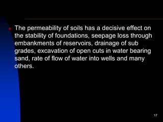  The permeability of soils has a decisive effect on
the stability of foundations, seepage loss through
embankments of reservoirs, drainage of sub
grades, excavation of open cuts in water bearing
sand, rate of flow of water into wells and many
others.
17
 