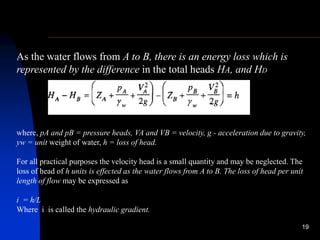 19
As the water flows from A to B, there is an energy loss which is
represented by the difference in the total heads HA, and HD
where, pA and pB = pressure heads, VA and VB = velocity, g - acceleration due to gravity,
yw = unit weight of water, h = loss of head.
For all practical purposes the velocity head is a small quantity and may be neglected. The
loss of head of h units is effected as the water flows from A to B. The loss of head per unit
length of flow may be expressed as
i = h/L
Where i is called the hydraulic gradient.
 