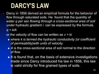 DARCY'S LAW
 Darcy in 1856 derived an empirical formula for the behavior of
flow through saturated soils. He found that the quantity of
water q per sec flowing through a cross-sectional area of soil
under hydraulic gradient i can be expressed by the formula.
 q = kiA
 or the velocity of flow can be written as v = ki
 where k is termed the hydraulic conductivity (or coefficient
of permeability)with units of velocity.
 A is the cross-sectional area of soil normal to the direction
of flow
 It is found that, on the basis of extensive investigations
made since Darcy introduced his law in 1856, this law
is valid strictly for fine grained types of soils.
20
 