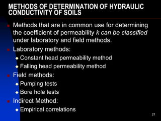 METHODS OF DETERMINATION OF HYDRAULIC
CONDUCTIVITY OF SOILS
 Methods that are in common use for determining
the coefficient of permeability k can be classified
under laboratory and field methods.
 Laboratory methods:
 Constant head permeability method
 Falling head permeability method
 Field methods:
 Pumping tests
 Bore hole tests
 Indirect Method:
 Empirical correlations
21
 