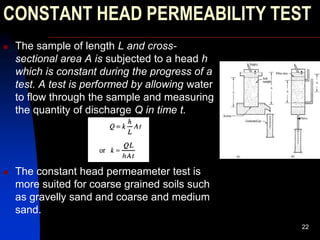 CONSTANT HEAD PERMEABILITY TEST
 The sample of length L and cross-
sectional area A is subjected to a head h
which is constant during the progress of a
test. A test is performed by allowing water
to flow through the sample and measuring
the quantity of discharge Q in time t.
 The constant head permeameter test is
more suited for coarse grained soils such
as gravelly sand and coarse and medium
sand.
22
 