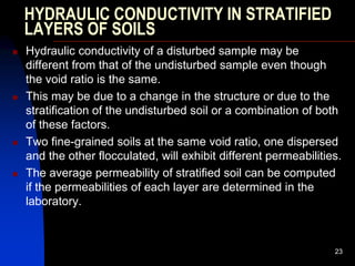 HYDRAULIC CONDUCTIVITY IN STRATIFIED
LAYERS OF SOILS
 Hydraulic conductivity of a disturbed sample may be
different from that of the undisturbed sample even though
the void ratio is the same.
 This may be due to a change in the structure or due to the
stratification of the undisturbed soil or a combination of both
of these factors.
 Two fine-grained soils at the same void ratio, one dispersed
and the other flocculated, will exhibit different permeabilities.
 The average permeability of stratified soil can be computed
if the permeabilities of each layer are determined in the
laboratory.
23
 