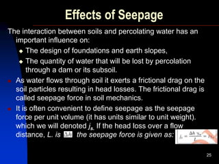 Effects of Seepage
The interaction between soils and percolating water has an
important influence on:
 The design of foundations and earth slopes,
 The quantity of water that will be lost by percolation
through a dam or its subsoil.
 As water flows through soil it exerts a frictional drag on the
soil particles resulting in head losses. The frictional drag is
called seepage force in soil mechanics.
 It is often convenient to define seepage as the seepage
force per unit volume (it has units similar to unit weight).
which we will denoted js. If the head loss over a flow
distance, L. is the seepage force is given as:
25
 
