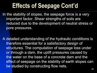 Effects of Seepage Cont’d
In the stability of slopes, the seepage force is a very
important factor. Shear strengths of soils are
reduced due to the development of neutral stress or
pore pressures.
A detailed understanding of the hydraulic conditions is
therefore essential for a satisfactory design of
structures. The computation of seepage loss under
or through a dam, the uplift pressures caused by
the water on the base of a concrete dam and the
effect of seepage on the stability of earth slopes can
be studied by constructing flow nets.
28
 