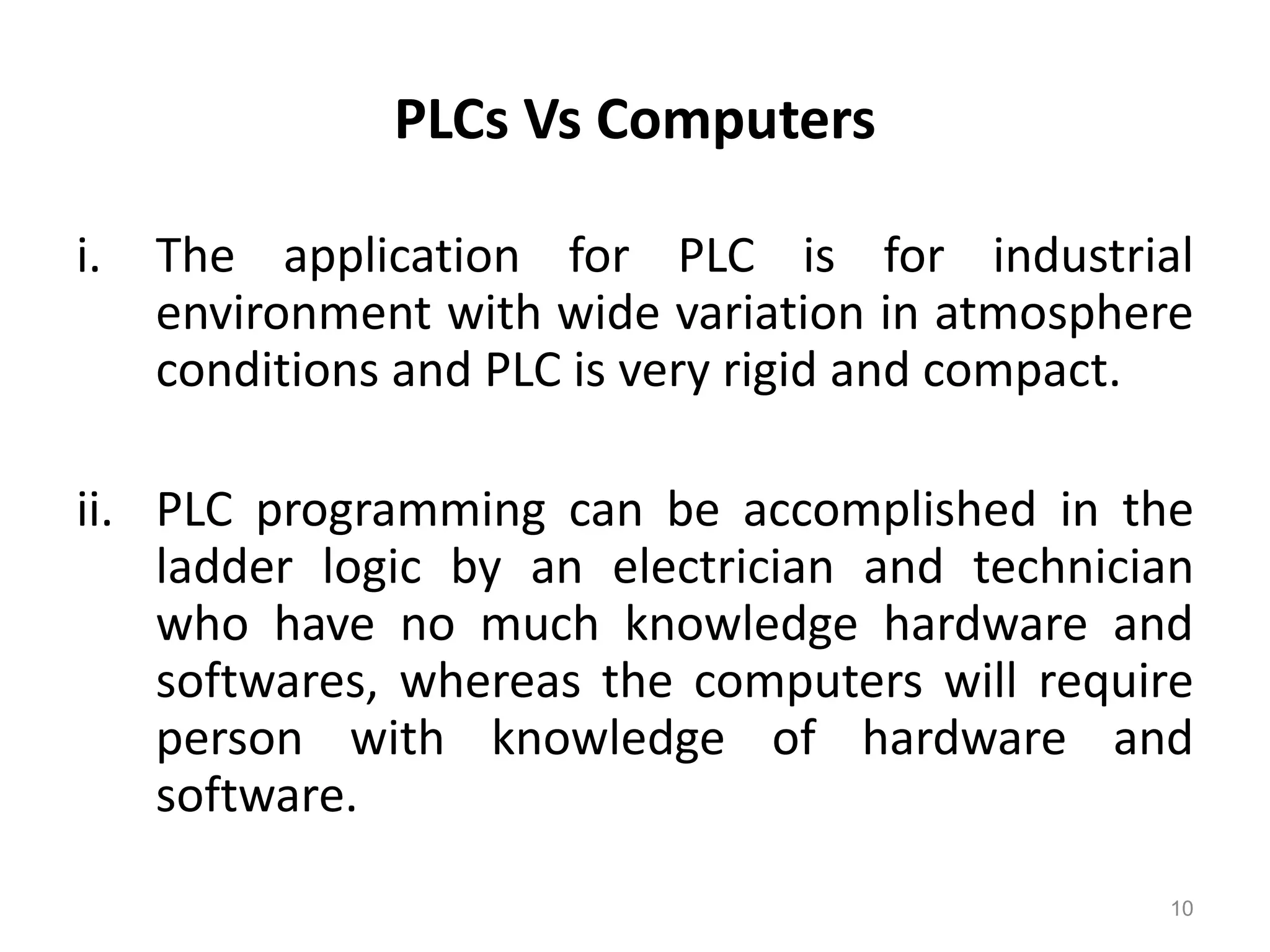 PLCs Vs Computers
i. The application for PLC is for industrial
environment with wide variation in atmosphere
conditions and PLC is very rigid and compact.
ii. PLC programming can be accomplished in the
ladder logic by an electrician and technician
who have no much knowledge hardware and
softwares, whereas the computers will require
person with knowledge of hardware and
software.
10
 