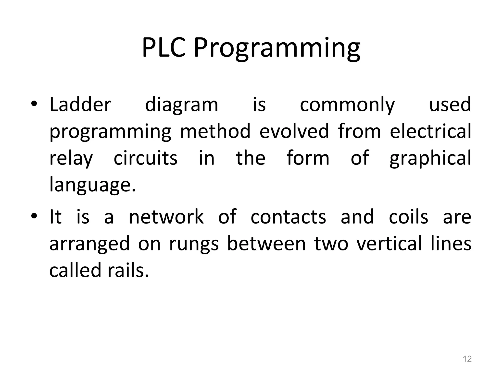 PLC Programming
• Ladder diagram is commonly used
programming method evolved from electrical
relay circuits in the form of graphical
language.
• It is a network of contacts and coils are
arranged on rungs between two vertical lines
called rails.
12
 