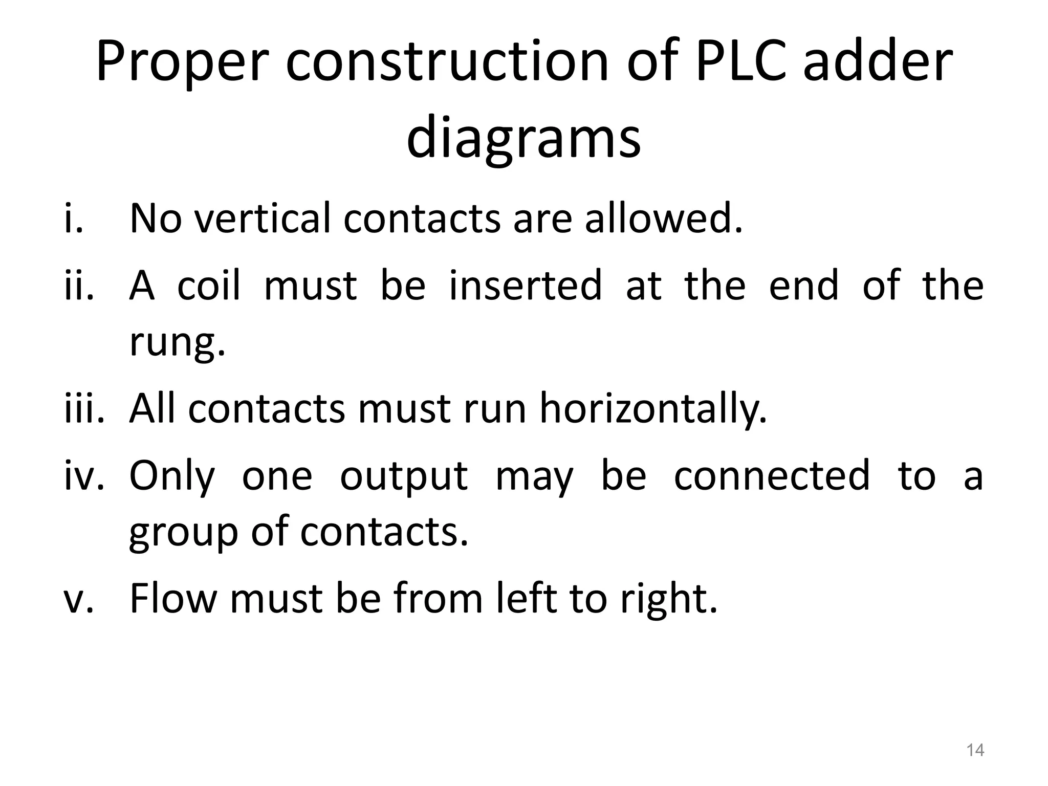 Proper construction of PLC adder
diagrams
i. No vertical contacts are allowed.
ii. A coil must be inserted at the end of the
rung.
iii. All contacts must run horizontally.
iv. Only one output may be connected to a
group of contacts.
v. Flow must be from left to right.
14
 