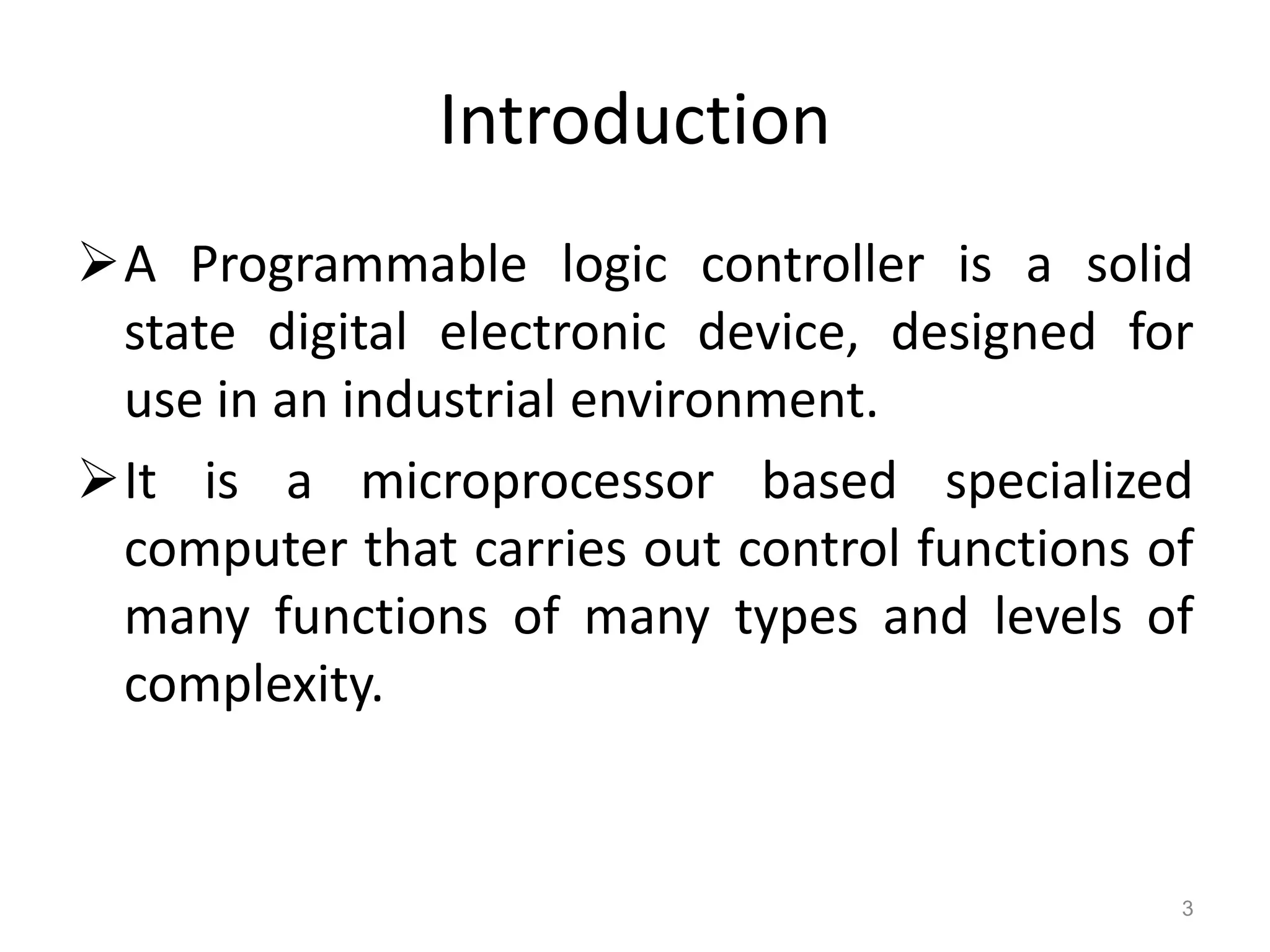 Introduction
A Programmable logic controller is a solid
state digital electronic device, designed for
use in an industrial environment.
It is a microprocessor based specialized
computer that carries out control functions of
many functions of many types and levels of
complexity.
3
 