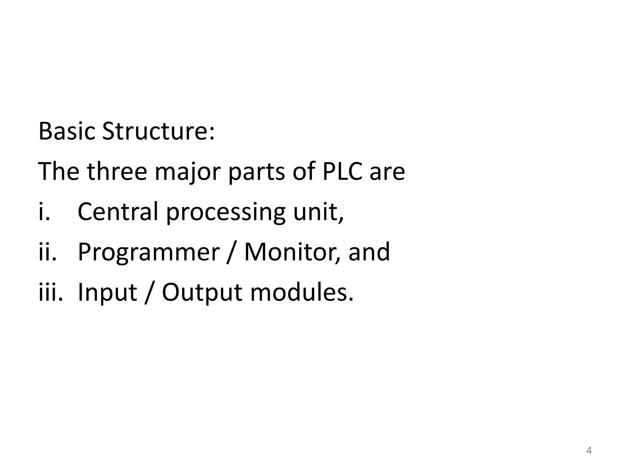 Basic Structure:
The three major parts of PLC are
i. Central processing unit,
ii. Programmer / Monitor, and
iii. Input / Output modules.
4
 