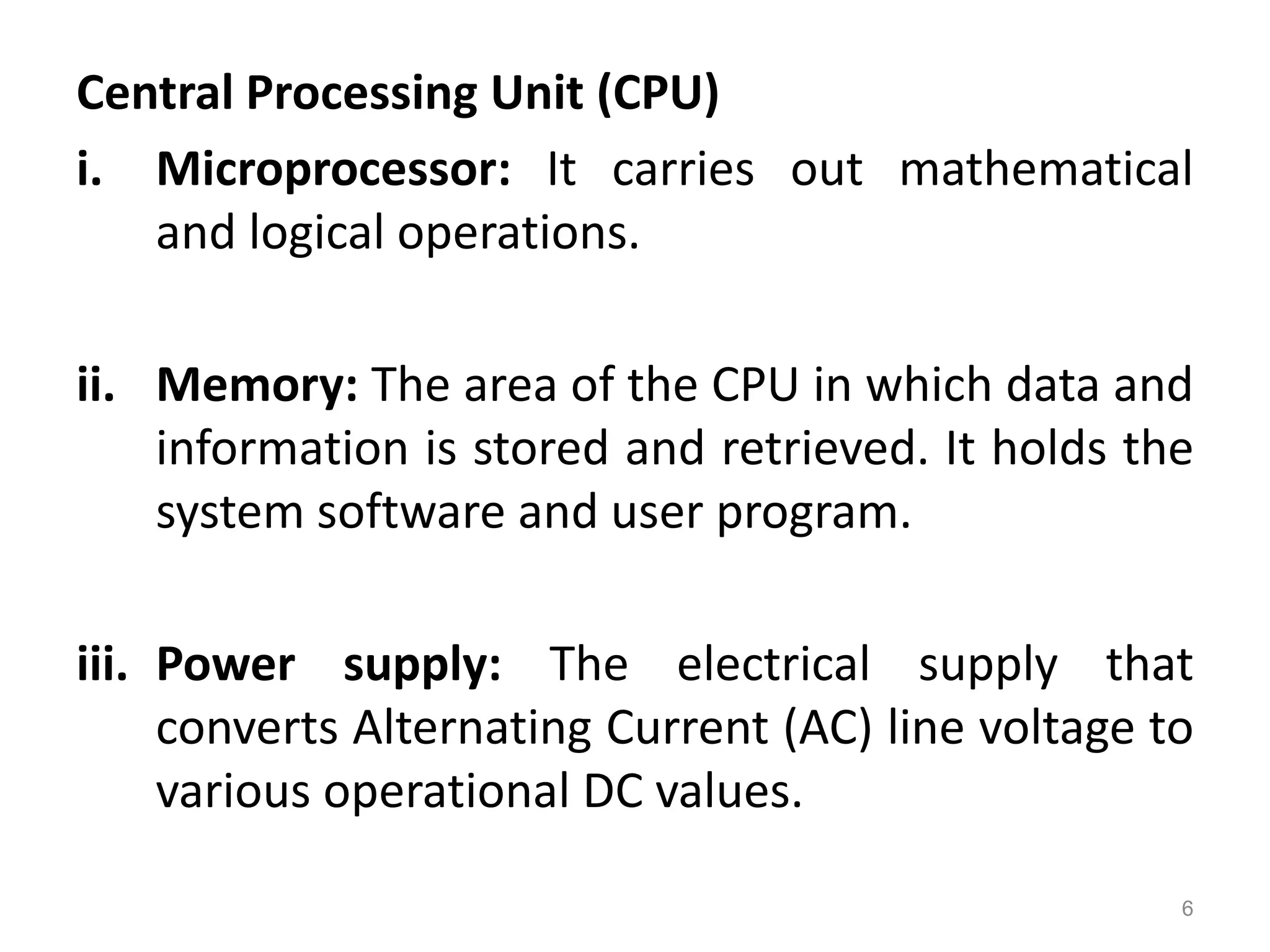 Central Processing Unit (CPU)
i. Microprocessor: It carries out mathematical
and logical operations.
ii. Memory: The area of the CPU in which data and
information is stored and retrieved. It holds the
system software and user program.
iii. Power supply: The electrical supply that
converts Alternating Current (AC) line voltage to
various operational DC values.
6
 