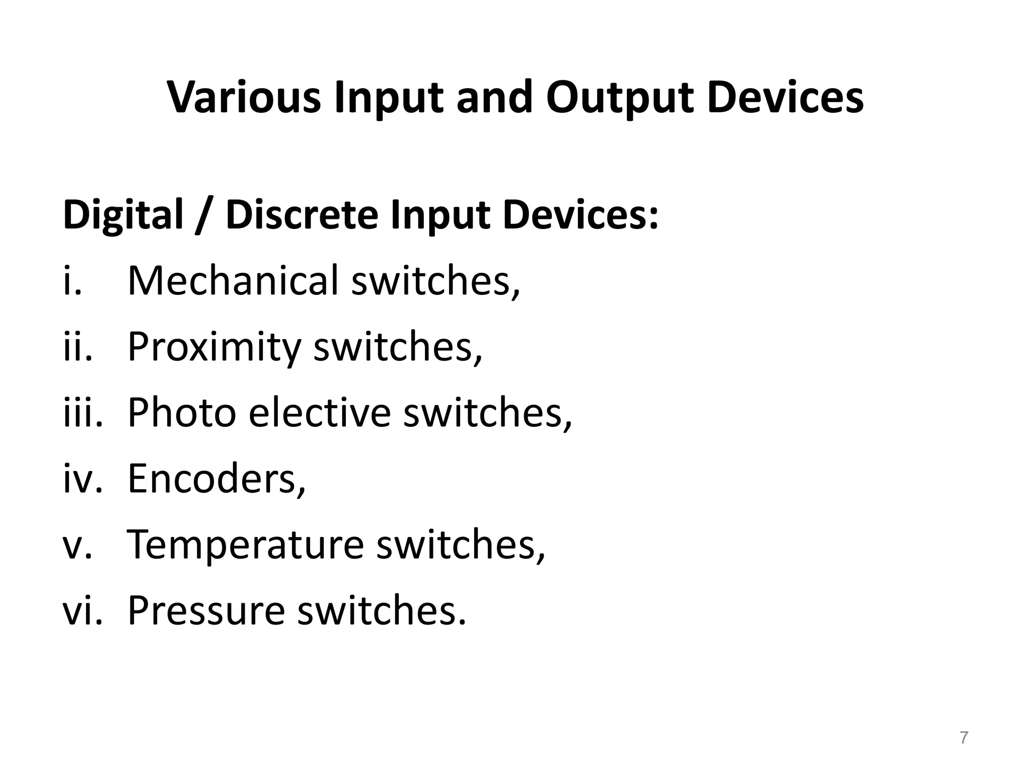 Various Input and Output Devices
Digital / Discrete Input Devices:
i. Mechanical switches,
ii. Proximity switches,
iii. Photo elective switches,
iv. Encoders,
v. Temperature switches,
vi. Pressure switches.
7
 