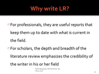For professionals, they are useful reports that
keep them up to date with what is current in
the field.
For scholars, the depth and breadth of the
literature review emphasizes the credibility of
the writer in his or her field
Prof.D.Ilangovan, HD Commerce AU
18-04-2020
10
 