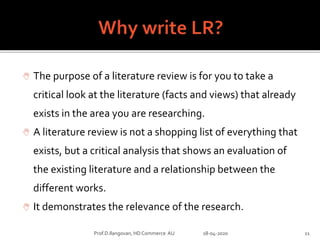  The purpose of a literature review is for you to take a
critical look at the literature (facts and views) that already
exists in the area you are researching.
 A literature review is not a shopping list of everything that
exists, but a critical analysis that shows an evaluation of
the existing literature and a relationship between the
different works.
 It demonstrates the relevance of the research.
Prof.D.Ilangovan, HD Commerce AU 18-04-2020 11
 