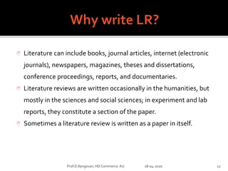  Literature can include books, journal articles, internet (electronic
journals), newspapers, magazines, theses and dissertations,
conference proceedings, reports, and documentaries.
 Literature reviews are written occasionally in the humanities, but
mostly in the sciences and social sciences; in experiment and lab
reports, they constitute a section of the paper.
 Sometimes a literature review is written as a paper in itself.
Prof.D.Ilangovan, HD Commerce AU 18-04-2020 12
 