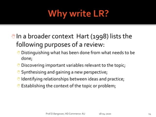 In a broader context Hart (1998) lists the
following purposes of a review:
 Distinguishing what has been done from what needs to be
done;
 Discovering important variables relevant to the topic;
 Synthesising and gaining a new perspective;
 Identifying relationships between ideas and practice;
 Establishing the context of the topic or problem;
Prof.D.Ilangovan, HD Commerce AU 18-04-2020 14
 