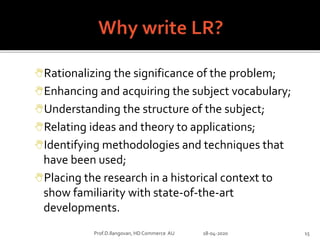 Rationalizing the significance of the problem;
Enhancing and acquiring the subject vocabulary;
Understanding the structure of the subject;
Relating ideas and theory to applications;
Identifying methodologies and techniques that
have been used;
Placing the research in a historical context to
show familiarity with state-of-the-art
developments.
Prof.D.Ilangovan, HD Commerce AU 18-04-2020 15
 