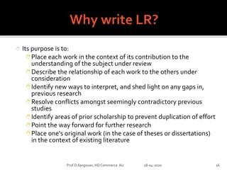  Its purpose is to:
Place each work in the context of its contribution to the
understanding of the subject under review
Describe the relationship of each work to the others under
consideration
Identify new ways to interpret, and shed light on any gaps in,
previous research
Resolve conflicts amongst seemingly contradictory previous
studies
Identify areas of prior scholarship to prevent duplication of effort
Point the way forward for further research
Place one's original work (in the case of theses or dissertations)
in the context of existing literature
Prof.D.Ilangovan, HD Commerce AU 18-04-2020 16
 