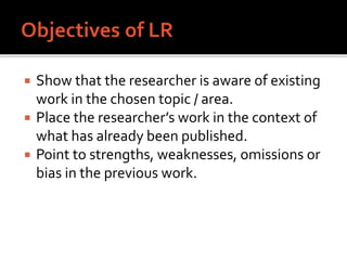  Show that the researcher is aware of existing
work in the chosen topic / area.
 Place the researcher’s work in the context of
what has already been published.
 Point to strengths, weaknesses, omissions or
bias in the previous work.
 