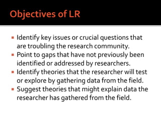  Identify key issues or crucial questions that
are troubling the research community.
 Point to gaps that have not previously been
identified or addressed by researchers.
 Identify theories that the researcher will test
or explore by gathering data from the field.
 Suggest theories that might explain data the
researcher has gathered from the field.
 