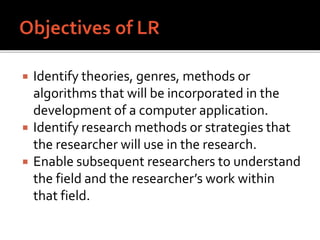  Identify theories, genres, methods or
algorithms that will be incorporated in the
development of a computer application.
 Identify research methods or strategies that
the researcher will use in the research.
 Enable subsequent researchers to understand
the field and the researcher’s work within
that field.
 