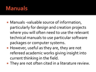  Manuals -valuable source of information,
particularly for design and creation projects
where you will often need to use the relevant
technical manuals to use particular software
packages or computer systems.
 However, useful as they are, they are not
refereed academic works giving insight into
current thinking in the field.
 They are not often cited in a literature review.
 