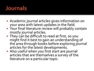  Academic journal articles gives information on
your area with latest updates in the field.
 Your final literature review will probably contain
mostly journal articles.
 They can be difficult to read at first, so you
might find it best to gain an understanding of
the area through books before exploring journal
articles for the latest developments.
 Also useful when you first start are journal
articles that are themselves a survey of the
literature on a particular topic.
 