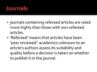  journals containing refereed articles are rated
more highly than those with non-refereed
articles.
 ‘Refereed’ means that articles have been
‘peer reviewed’: academics unknown to an
article’s authors assess its suitability and
quality before a decision is taken on whether
to publish it in the journal.
 